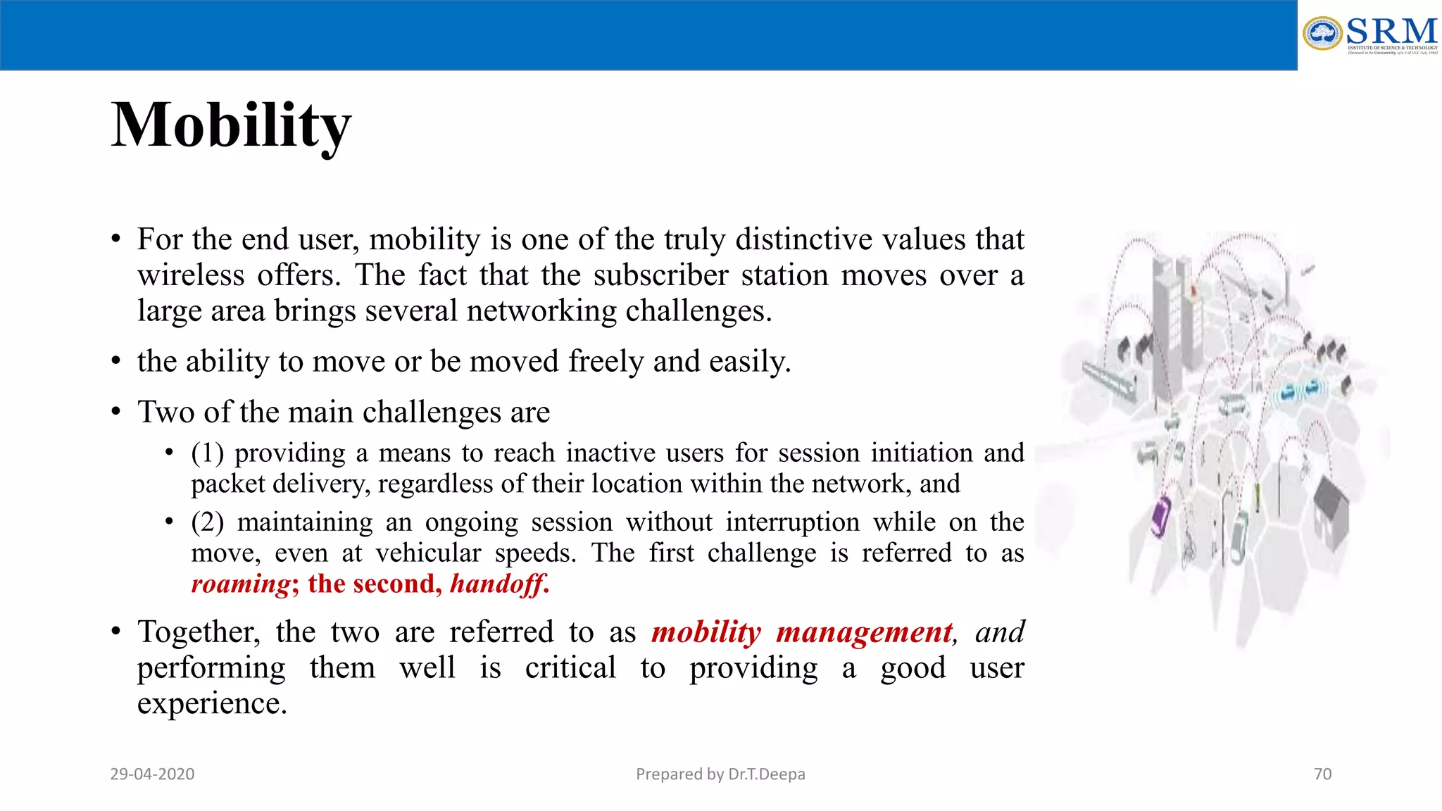 Mobility
• For the end user, mobility is one of the truly distinctive values that
wireless offers. The fact that the subscriber station moves over a
large area brings several networking challenges.
• the ability to move or be moved freely and easily.
• Two of the main challenges are
• (1) providing a means to reach inactive users for session initiation and
packet delivery, regardless of their location within the network, and
• (2) maintaining an ongoing session without interruption while on the
move, even at vehicular speeds. The first challenge is referred to as
roaming; the second, handoff.
• Together, the two are referred to as mobility management, and
performing them well is critical to providing a good user
experience.
Prepared by Dr.T.Deepa 7029-04-2020
 