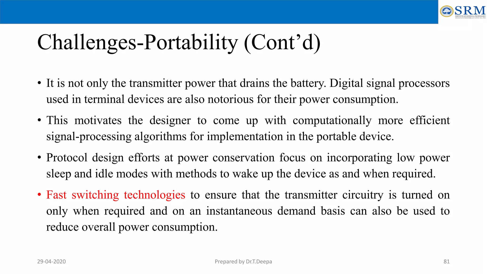 Challenges-Portability (Cont’d)
• It is not only the transmitter power that drains the battery. Digital signal processors
used in terminal devices are also notorious for their power consumption.
• This motivates the designer to come up with computationally more efficient
signal-processing algorithms for implementation in the portable device.
• Protocol design efforts at power conservation focus on incorporating low power
sleep and idle modes with methods to wake up the device as and when required.
• Fast switching technologies to ensure that the transmitter circuitry is turned on
only when required and on an instantaneous demand basis can also be used to
reduce overall power consumption.
Prepared by Dr.T.Deepa 8129-04-2020
 