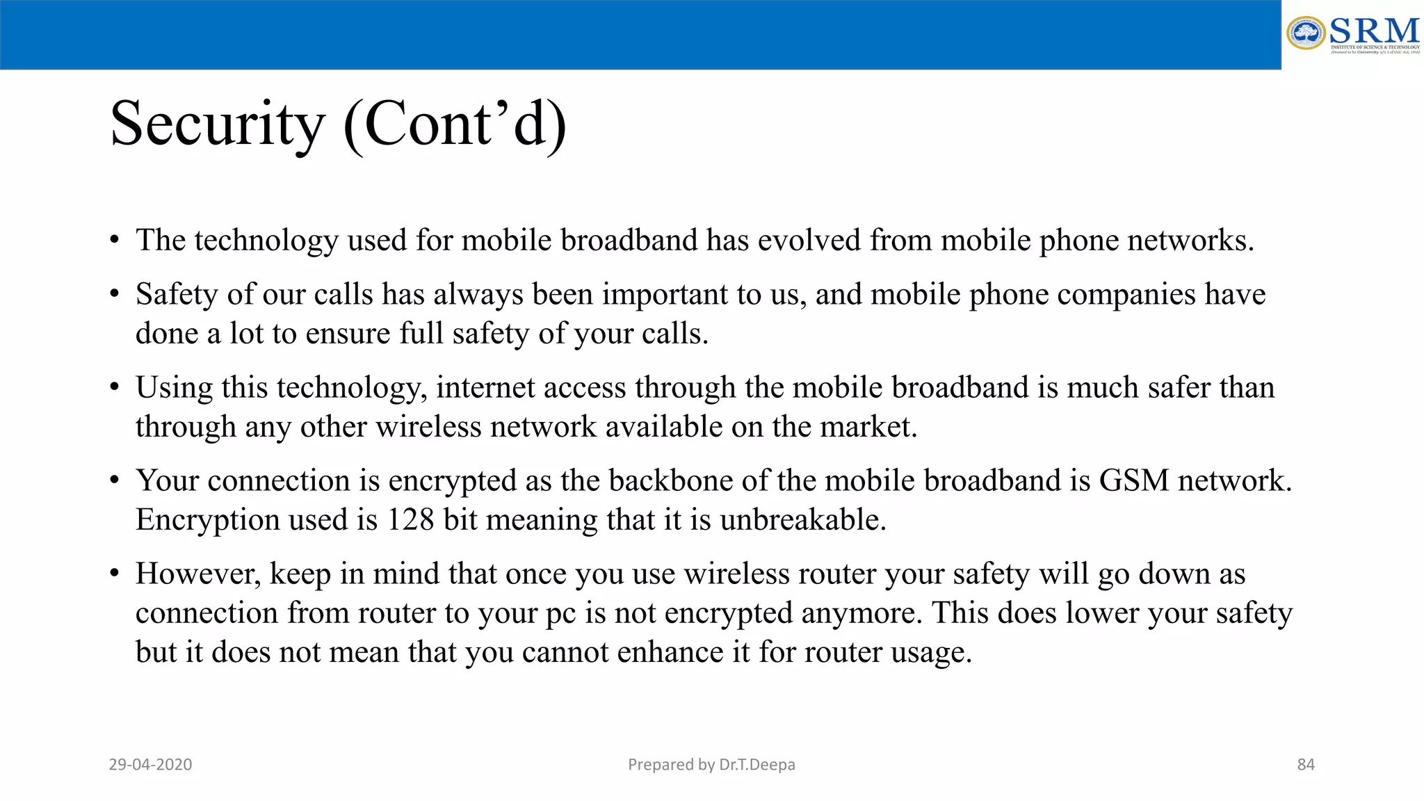 Security (Cont’d)
• The technology used for mobile broadband has evolved from mobile phone networks.
• Safety of our calls has always been important to us, and mobile phone companies have
done a lot to ensure full safety of your calls.
• Using this technology, internet access through the mobile broadband is much safer than
through any other wireless network available on the market.
• Your connection is encrypted as the backbone of the mobile broadband is GSM network.
Encryption used is 128 bit meaning that it is unbreakable.
• However, keep in mind that once you use wireless router your safety will go down as
connection from router to your pc is not encrypted anymore. This does lower your safety
but it does not mean that you cannot enhance it for router usage.
Prepared by Dr.T.Deepa 8429-04-2020
 