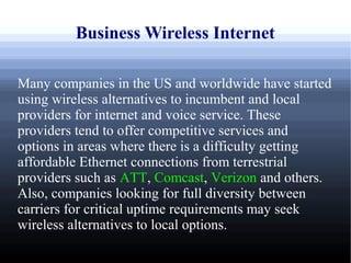 Business Wireless Internet

Many companies in the US and worldwide have started
using wireless alternatives to incumbent and local
providers for internet and voice service. These
providers tend to offer competitive services and
options in areas where there is a difficulty getting
affordable Ethernet connections from terrestrial
providers such as ATT, Comcast, Verizon and others.
Also, companies looking for full diversity between
carriers for critical uptime requirements may seek
wireless alternatives to local options.
 
