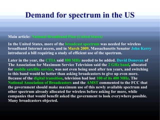 Demand for spectrum in the US

Main article: National Broadband Plan (United States)
In the United States, more of the broadcast spectrum was needed for wireless
broadband Internet access, and in March 2009, Massachusetts Senator John Kerry
introduced a bill requiring a study of efficient use of the spectrum.
Later in the year, the CTIA said 800 MHz needed to be added. David Donovan of
The Association for Maximum Service Television said the 2 GHz band, allocated
for mobile satellite service, was not even being used after ten years, and switching
to this band would be better than asking broadcasters to give up even more.
Because of the digital transition, television had lost 100 of its 400 MHz. The
National Association of Broadcasters and the AMST commented to the FCC that
the government should make maximum use of this newly available spectrum and
other spectrum already allocated for wireless before asking for more, while
companies that would benefit asked the government to look everywhere possible.
Many broadcasters objected.
 