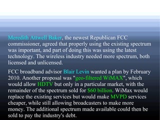 Meredith Attwell Baker, the newest Republican FCC
commissioner, agreed that properly using the existing spectrum
was important, and part of doing this was using the latest
technology. The wireless industry needed more spectrum, both
licensed and unlicensed.
FCC broadband advisor Blair Levin wanted a plan by February
2010. Another proposal was "geo-filtered WiMAX", which
would allow HDTV but only in a particular market, with the
remainder of the spectrum sold for $60 billion. WiMax would
replace the existing services but would make MVPD services
cheaper, while still allowing broadcasters to make more
money. The additional spectrum made available could then be
sold to pay the industry's debt.
 