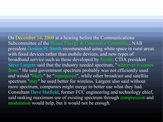 On December 14, 2009 at a hearing before the Communications
Subcommittee of the House Energy & Commerce Committee, NAB
president Gordon H. Smith recommended using white space in rural areas
with fixed devices rather than mobile devices, and new types of
broadband service such as those developed by Sezmi. CTIA president
Steve Largent said that the industry needed spectrum, "wherever it comes
from." He said government spectrum probably was not efficiently used
and would "likely" be "repurposed", while other broadcast and satellite
spectrum "may" be used better for wireless. Largent also said without
more spectrum, companies might merge to better use what they had.
Consultant Dave Hatfield, former FCC engineering and technology chief,
said making maximum use of existing spectrum through compression and
modulation would help, but it would not be enough.
 