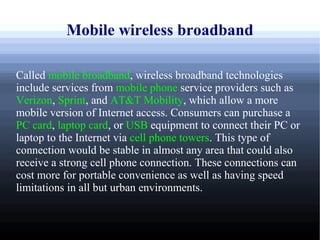 Mobile wireless broadband

Called mobile broadband, wireless broadband technologies
include services from mobile phone service providers such as
Verizon, Sprint, and AT&T Mobility, which allow a more
mobile version of Internet access. Consumers can purchase a
PC card, laptop card, or USB equipment to connect their PC or
laptop to the Internet via cell phone towers. This type of
connection would be stable in almost any area that could also
receive a strong cell phone connection. These connections can
cost more for portable convenience as well as having speed
limitations in all but urban environments.
 