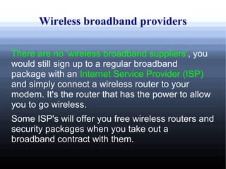 Wireless broadband providers

There are no 'wireless broadband suppliers', you
would still sign up to a regular broadband
package with an Internet Service Provider (ISP)
and simply connect a wireless router to your
modem. It's the router that has the power to allow
you to go wireless.
Some ISP's will offer you free wireless routers and
security packages when you take out a
broadband contract with them.
 