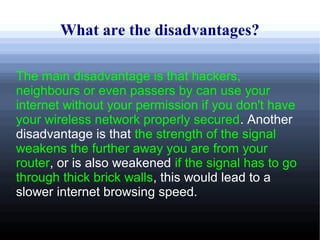 What are the disadvantages?

The main disadvantage is that hackers,
neighbours or even passers by can use your
internet without your permission if you don't have
your wireless network properly secured. Another
disadvantage is that the strength of the signal
weakens the further away you are from your
router, or is also weakened if the signal has to go
through thick brick walls, this would lead to a
slower internet browsing speed.
 