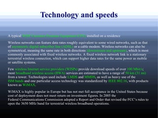 Technology and speeds

A typical WISP Customer Premises Equipment (CPE) installed on a residence
Wireless networks can feature data rates roughly equivalent to some wired networks, such as that
of asymmetric digital subscriber line (ADSL) or a cable modem. Wireless networks can also be
symmetrical, meaning the same rate in both directions (downstream and upstream), which is most
commonly associated with fixed wireless networks. A fixed wireless network link is a stationary
terrestrial wireless connection, which can support higher data rates for the same power as mobile
or satellite systems.
Few wireless Internet service providers (WISPs) provide download speeds of over 100 Mbit/s;
most broadband wireless access (BWA) services are estimated to have a range of 50 km (31 mi)
from a tower. Technologies used include LMDS and MMDS, as well as heavy use of the
ISM bands and one particular access technology was standardized by IEEE 802.16, with products
known as WiMAX.
WiMAX is highly popular in Europe but has not met full acceptance in the United States because
cost of deployment does not meet return on investment figures. In 2005 the
Federal Communications Commission adopted a Report and Order that revised the FCC’s rules to
open the 3650 MHz band for terrestrial wireless broadband operations.
 