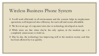 Wireless Business Phone System
 It will work efficiently in all environment and the systems helps in employment
operations, well improved time efficiency for each call and seems affordable.
 We live in an age of evaporate wires due to technology developed as much.
 While wires are fine when they’re the only option, in the modern age – it
completely unnecessary to hold on.
 Day by day, the technology has improving well in the modern society and that
has been allowed by it as quickly.
 