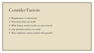 Consider Factors
 Requirement of extensions?
 How many lines you need?
 What feature would you like on your system?
 Line provider sockets you need?
 Does telephone system expand with growth?
 