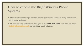 How to choose the Right Wireless Phone
Systems
 Hard to choose the right wireless phone systems and there are many options out
there in the industry.
 If you feel any difficult in this, give a call 0118 402 5400 (or) left an email
info@telecentric.co.uk we provide a quick solution.
 
