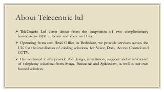 About Telecentric ltd
 TeleCentric Ltd came about from the integration of two complimentary
businesses – DJM Telecom and Voice on Data.
 Operating from our Head Office in Berkshire, we provide services across the
UK for the installation of cabling solutions for Voice, Data, Access Control and
CCTV.
 Our technical teams provide the design, installation, support and maintenance
of telephony solutions from Avaya, Panasonic and Splicecom, as well as our own
hosted solution.
 