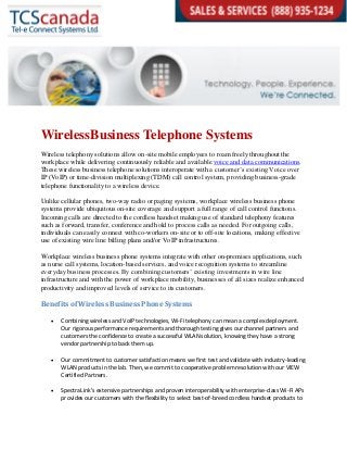 WirelessBusiness Telephone Systems
Wireless telephony solutions allow on-site mobile employees to roam freely throughout the
workplace while delivering continuously reliable and available voice and data communications.
These wireless business telephone solutions interoperate with a customer’s existing Voice over
IP (VoIP) or time-division multiplexing (TDM) call control system, providing business-grade
telephone functionality to a wireless device.
Unlike cellular phones, two-way radio or paging systems, workplace wireless business phone
systems provide ubiquitous on-site coverage and support a full range of call control functions.
Incoming calls are directed to the cordless handset making use of standard telephony features
such as forward, transfer, conference and hold to process calls as needed. For outgoing calls,
individuals can easily connect with co-workers on-site or to off-site locations, making effective
use of existing wire line billing plans and/or VoIP infrastructures.
Workplace wireless business phone systems integrate with other on-premises applications, such
as nurse call systems, location-based services, and voice recognition systems to streamline
everyday business processes. By combining customers’ existing investments in wire line
infrastructure and with the power of workplace mobility, businesses of all sizes realize enhanced
productivity and improved levels of service to its customers.
Benefits of Wireless Business Phone Systems
 Combining wireless and VoIP technologies, Wi-Fi telephony can mean a complex deployment.
Our rigorous performance requirements and thorough testing gives our channel partners and
customers the confidence to create a successful WLAN solution, knowing they have a strong
vendor partnership to back them up.
 Our commitment to customer satisfaction means we first test and validate with industry-leading
WLAN products in the lab. Then, we commit to cooperative problem resolution with our VIEW
Certified Partners.
 SpectraLink’s extensive partnerships and proven interoperability with enterprise-class Wi-Fi APs
provides our customers with the flexibility to select best-of-breed cordless handset products to
 