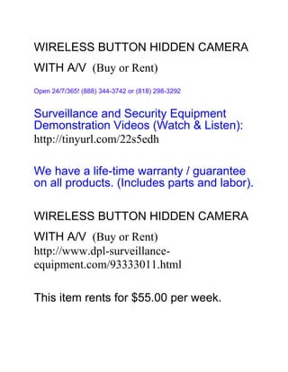 WIRELESS BUTTON HIDDEN CAMERA
WITH A/V (Buy or Rent)
Open 24/7/365! (888) 344-3742 or (818) 298-3292


Surveillance and Security Equipment
Demonstration Videos (Watch & Listen):
http://tinyurl.com/22s5edh

We have a life-time warranty / guarantee
on all products. (Includes parts and labor).

WIRELESS BUTTON HIDDEN CAMERA
WITH A/V (Buy or Rent)
http://www.dpl-surveillance-
equipment.com/93333011.html

This item rents for $55.00 per week.
 
