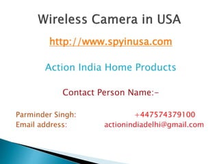 http://www.spyinusa.com
Action India Home Products
Contact Person Name:-
Parminder Singh: +447574379100
Email address: actionindiadelhi@gmail.com
 