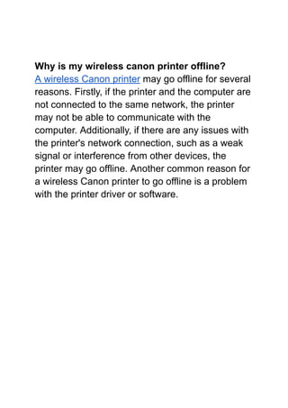 Why is my wireless canon printer offline?
A wireless Canon printer may go offline for several
reasons. Firstly, if the printer and the computer are
not connected to the same network, the printer
may not be able to communicate with the
computer. Additionally, if there are any issues with
the printer's network connection, such as a weak
signal or interference from other devices, the
printer may go offline. Another common reason for
a wireless Canon printer to go offline is a problem
with the printer driver or software.
 