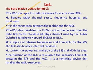 Cont..
The Base Station Controller (BSC):
▪The BSC manages the radio resources for one or more BTSs.
▪It handles radio channel setup, frequency hopping, and
handovers.
▪ It is the connection between the mobile and the MSC.
▪The BSC also translates the 13 Kbps voice channel used over the
radio link to the standard 64 Kbps channel used by the Public
Switched Telephone Network (PSDN) or ISDN.
▪It assigns and releases frequencies and time slots for the MS.
The BSC also handles inter-cell handover.
▪It controls the power transmission of the BSS and MS in its area.
▪The function of the BSC is to allocate the necessary time slots
between the BTS and the MSC. It is a switching device that
handles the radio resources.
11
Dr. Shivashankar, ECE, RRIT
 