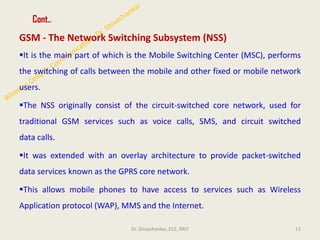 Cont..
GSM - The Network Switching Subsystem (NSS)
▪It is the main part of which is the Mobile Switching Center (MSC), performs
the switching of calls between the mobile and other fixed or mobile network
users.
▪The NSS originally consist of the circuit-switched core network, used for
traditional GSM services such as voice calls, SMS, and circuit switched
data calls.
▪It was extended with an overlay architecture to provide packet-switched
data services known as the GPRS core network.
▪This allows mobile phones to have access to services such as Wireless
Application protocol (WAP), MMS and the Internet.
13
Dr. Shivashankar, ECE, RRIT
 