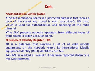 Cont..
▪Authentication Center (AUC):
▪The Authentication Center is a protected database that stores a
copy of the secret key stored in each subscriber's SIM card,
which is used for authentication and ciphering of the radio
channel.
▪The AUC protects network operators from different types of
fraud found in today's cellular world.
▪Equipment Identity Register (EIR):
▪It is a database that contains a list of all valid mobile
equipments on the network, where its International Mobile
Equipment Identity (IMEI) identifies each MS.
▪An IMEI is marked as invalid if it has been reported stolen or is
not type approved.
16
Dr. Shivashankar, ECE, RRIT
 