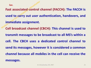 Cont..
Fast associated control channel (FACCH): The FACCH is
used to carry out user authentication, handovers, and
immediate assignment.
Cell broadcast channel (CBCH): This channel is used to
transmit messages to be broadcast to all MS’s within a
cell. The CBCH uses a dedicated control channel to
send its messages, however it is considered a common
channel because all mobiles in the cell can receive the
messages.
23
Dr. Shivashankar, ECE, RRIT
 