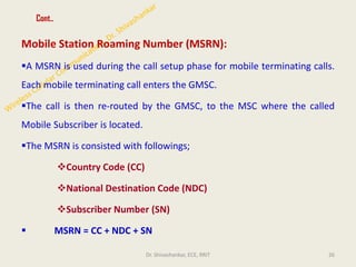 Cont..
Mobile Station Roaming Number (MSRN):
▪A MSRN is used during the call setup phase for mobile terminating calls.
Each mobile terminating call enters the GMSC.
▪The call is then re-routed by the GMSC, to the MSC where the called
Mobile Subscriber is located.
▪The MSRN is consisted with followings;
❖Country Code (CC)
❖National Destination Code (NDC)
❖Subscriber Number (SN)
▪ MSRN = CC + NDC + SN
26
Dr. Shivashankar, ECE, RRIT
 