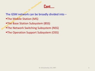 Cont…..
The GSM network can be broadly divided into −
▪The Mobile Station (MS)
▪The Base Station Subsystem (BSS)
▪The Network Switching Subsystem (NSS)
▪The Operation Support Subsystem (OSS)
6
Dr. Shivashankar, ECE, RRIT
 
