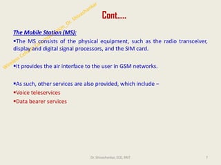 Cont…..
The Mobile Station (MS):
▪The MS consists of the physical equipment, such as the radio transceiver,
display and digital signal processors, and the SIM card.
▪It provides the air interface to the user in GSM networks.
▪As such, other services are also provided, which include −
▪Voice teleservices
▪Data bearer services
7
Dr. Shivashankar, ECE, RRIT
 