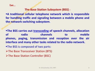 Cont…..
The Base Station Subsystem (BSS) :
▪A traditional cellular telephone network which is responsible
for handling traffic and signaling between a mobile phone and
the network switching subsystem.
▪The BSS carries out transcoding of speech channels, allocation
of radio channels to mobile
phones, paging, transmission and reception over the air
interface and many other tasks related to the radio network.
▪The BSS is composed of two parts:
➢The Base Transceiver Station (BTS)
➢The Base Station Controller (BSC)
8
Dr. Shivashankar, ECE, RRIT
 