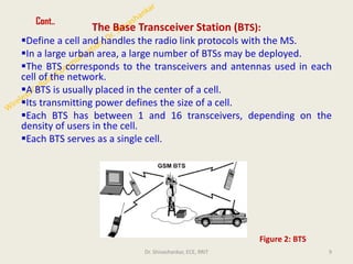Cont..
The Base Transceiver Station (BTS):
▪Define a cell and handles the radio link protocols with the MS.
▪In a large urban area, a large number of BTSs may be deployed.
▪The BTS corresponds to the transceivers and antennas used in each
cell of the network.
▪A BTS is usually placed in the center of a cell.
▪Its transmitting power defines the size of a cell.
▪Each BTS has between 1 and 16 transceivers, depending on the
density of users in the cell.
▪Each BTS serves as a single cell.
9
Figure 2: BTS
Dr. Shivashankar, ECE, RRIT
 