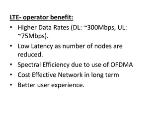 LTE- operator benefit:
• Higher Data Rates (DL: ~300Mbps, UL:
~75Mbps).
• Low Latency as number of nodes are
reduced.
• Spectral Efficiency due to use of OFDMA
• Cost Effective Network in long term
• Better user experience.
 