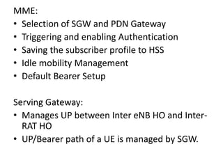 MME:
• Selection of SGW and PDN Gateway
• Triggering and enabling Authentication
• Saving the subscriber profile to HSS
• Idle mobility Management
• Default Bearer Setup
Serving Gateway:
• Manages UP between Inter eNB HO and Inter-
RAT HO
• UP/Bearer path of a UE is managed by SGW.
 