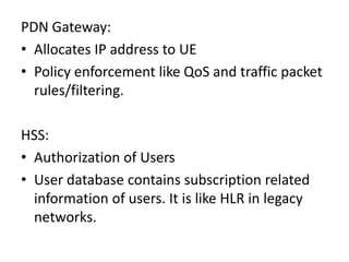 PDN Gateway:
• Allocates IP address to UE
• Policy enforcement like QoS and traffic packet
rules/filtering.
HSS:
• Authorization of Users
• User database contains subscription related
information of users. It is like HLR in legacy
networks.
 