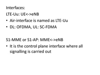 Interfaces:
LTE-Uu: UE<->eNB
• Air-interface is named as LTE-Uu
• DL: OFDMA, UL: SC-FDMA
S1-MME or S1-AP: MME<->eNB
• It is the control plane interface where all
signalling is carried out
 
