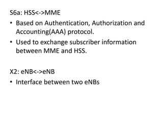 S6a: HSS<->MME
• Based on Authentication, Authorization and
Accounting(AAA) protocol.
• Used to exchange subscriber information
between MME and HSS.
X2: eNB<->eNB
• Interface between two eNBs
 