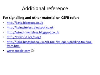 Additional reference
For signalling and other material on CSFB refer:
• http://3g4g.blogspot.co.uk
• http://lteinwireless.blogspot.co.uk
• http://wired-n-wireless.blogspot.co.uk
• http://lteworld.org/blog/
• http://3g4g.blogspot.co.uk/2013/01/lte-epc-signalling-training-
from.html
• www.google.com 
 