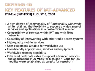 • A high degree of commonality of functionality worldwide
while retaining the flexibility to support a wide range of
services and applications in a cost-efficient manner
• Compatibility of services within IMT and with fixed
networks
• Capability of interworking with other radio access systems
• High-quality mobile services
• User equipment suitable for worldwide use
• User-friendly applications, services and equipment
• Worldwide roaming capability
• Enhanced peak data rates to support advanced services
and applications (100 Mbps for high and 1 Gbps for low
mobility were established as targets for research)
03/19/15 11
 