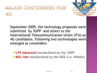 September 2009, the technology proposals were
submitted by 3GPP and others to the
International Telecommunication Union (ITU) as
4G candidates. Following two technologies were
emerged as contenders
 LTE Advanced standardized by the 3GPP
 802.16m standardized by the IEEE (i.e. WiMAX)
03/19/15 12
 