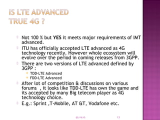  Not 100 % but YES it meets major requirements of IMT
advanced.
 ITU has officially accepted LTE advanced as 4G
technology recently. However whole ecosystem will
evolve over the period in coming releases from 3GPP.
 There are two versions of LTE advanced defined by
3GPP :
 TDD-LTE Advanced
 FDD-LTE Advanced
 After lot of competition & discussions on various
forums , it looks like TDD-LTE has own the game and
its accepted by many Big telecom player as 4G
technology choice.
 E.g.: Sprint ,T-Mobile, AT &T, Vodafone etc.
03/19/15 13
 