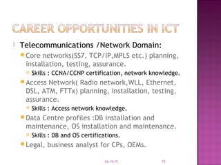  Telecommunications /Network Domain:
 Core networks(SS7, TCP/IP,MPLS etc.) planning,
installation, testing, assurance.
 Skills : CCNA/CCNP certification, network knowledge.
 Access Network( Radio network,WLL, Ethernet,
DSL, ATM, FTTx) planning, installation, testing,
assurance.
 Skills : Access network knowledge.
 Data Centre profiles :DB installation and
maintenance, OS installation and maintenance.
 Skills : DB and OS certifications.
 Legal, business analyst for CPs, OEMs.
03/19/15 15
 