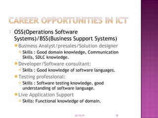 OSS(Operations Software
Systems)/BSS(Business Support Systems)
 Business Analyst/presales/Solution designer
 Skills : Good domain knowledge, Communication
Skills, SDLC knowledge.
 Developer/Software consultant:
 Skills : Good knowledge of software languages.
 Testing professional:
 Skills : Software testing knowledge, good
understanding of software language.
 Live Application Support
 Skills: Functional knowledge of domain.
03/19/15 16
 