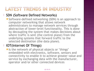  SDN (Software Defined Networks)
 Software-defined networking (SDN) is an approach to
computer networking that allows network
administrators to manage network services through
abstraction of lower-level functionality. This is done
by decoupling the system that makes decisions about
where traffic is sent (the control plane) from the
underlying systems that forward traffic to the
selected destination (the data plane).
 IOT(Internet Of Things)
 Is the network of physical objects or "things"
embedded with electronics, software, sensors and
connectivity to enable it to achieve greater value and
service by exchanging data with the manufacturer,
operator and/or other connected devices
03/19/15 18
 
