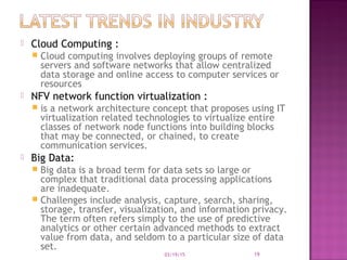  Cloud Computing :
 Cloud computing involves deploying groups of remote
servers and software networks that allow centralized
data storage and online access to computer services or
resources
 NFV network function virtualization :
 is a network architecture concept that proposes using IT
virtualization related technologies to virtualize entire
classes of network node functions into building blocks
that may be connected, or chained, to create
communication services.
 Big Data:
 Big data is a broad term for data sets so large or
complex that traditional data processing applications
are inadequate.
 Challenges include analysis, capture, search, sharing,
storage, transfer, visualization, and information privacy.
The term often refers simply to the use of predictive
analytics or other certain advanced methods to extract
value from data, and seldom to a particular size of data
set.
03/19/15 19
 