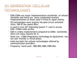  GSM,CDMA are major implementation worldwide of cellular
networks and there are some customized versions
implementations of these used in China & Japan mainly.
 2G technologies were majorly focused circuit switched
voice, SMS & low speed data.
 It used in core SS7 (Signaling System 7 ) and in access
GSM /CDMA radio access.
 GSM is widely implemented compared to CDMA worldwide,
there are many reasons for it.
 Some are : CDMA Proprietary technology by Qualcomm, was
not user friendly in initial phase.
 India has both the cellular technologies offered by
communication providers.
 Frequency band used : 800,900,1800,1900 Mhz
03/19/15 2
 