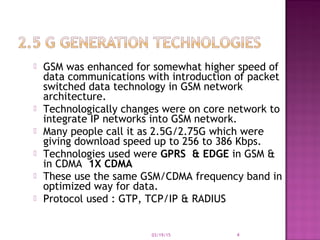  GSM was enhanced for somewhat higher speed of
data communications with introduction of packet
switched data technology in GSM network
architecture.
 Technologically changes were on core network to
integrate IP networks into GSM network.
 Many people call it as 2.5G/2.75G which were
giving download speed up to 256 to 386 Kbps.
 Technologies used were GPRS & EDGE in GSM &
in CDMA 1X CDMA
 These use the same GSM/CDMA frequency band in
optimized way for data.
 Protocol used : GTP, TCP/IP & RADIUS
03/19/15 4
 