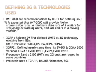  IMT 2000 are recommendations by ITU-T for defining 3G :
“It is expected that IMT-2000 will provide higher
transmission rates: a minimum data rate of 2 Mbit/s for
stationary or walking users, and 384 kbit/s in a moving
vehicle.”
 3GPP : Release 99 first defined UMTS as 3G technology
evolving from GSM.
UMTS versions: HSDPA,HSUPA,HSPA,HSPA+
 3GPP2 : Defined nearly same time 1x EV-DO & CDMA 2000
Versions CDMA : EVDO Rev 0 ,EVDV,EVDO Rev B
 Frequency Band : 2100 (IMT) and 2G ones are reused in
some countries
 Protocols used : TCP/IP, RADIUS/Diameter, SS7.
03/19/15 6
 
