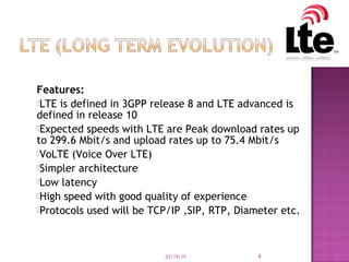 Features:
LTE is defined in 3GPP release 8 and LTE advanced is
defined in release 10
Expected speeds with LTE are Peak download rates up
to 299.6 Mbit/s and upload rates up to 75.4 Mbit/s
VoLTE (Voice Over LTE)
Simpler architecture
Low latency
High speed with good quality of experience
Protocols used will be TCP/IP ,SIP, RTP, Diameter etc.
03/19/15 8
 