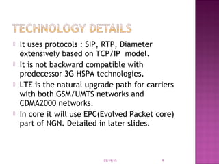  It uses protocols : SIP, RTP, Diameter
extensively based on TCP/IP model.
 It is not backward compatible with
predecessor 3G HSPA technologies.
 LTE is the natural upgrade path for carriers
with both GSM/UMTS networks and
CDMA2000 networks.
 In core it will use EPC(Evolved Packet core)
part of NGN. Detailed in later slides.
03/19/15 9
 