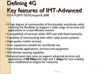 Defining 4GDefining 4G
Key features of IMT-AdvancedKey features of IMT-Advanced
ITU-R M.[IMT-TECH] August 8, 2008ITU-R M.[IMT-TECH] August 8, 2008
• A high degree of commonality of functionality worldwide while
retaining the flexibility to support a wide range of services and
applications in a cost-efficient manner
• Compatibility of services within IMT and with fixed networks
• Capability of interworking with other radio access systems
• High-quality mobile services
• User equipment suitable for worldwide use
• User-friendly applications, services and equipment
• Worldwide roaming capability
• Enhanced peak data rates to support advanced services and
applications (100 Mbps for high and 1 Gbps for low mobility
were established as targets for research)
09/09/15 12
 
