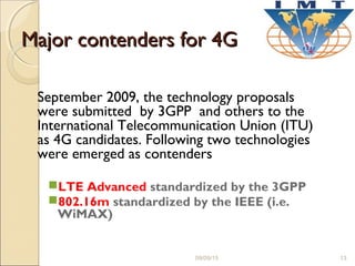 Major contenders for 4GMajor contenders for 4G
September 2009, the technology proposals
were submitted by 3GPP and others to the
International Telecommunication Union (ITU)
as 4G candidates. Following two technologies
were emerged as contenders
LTE Advanced standardized by the 3GPP
802.16m standardized by the IEEE (i.e.
WiMAX)
09/09/15 13
 