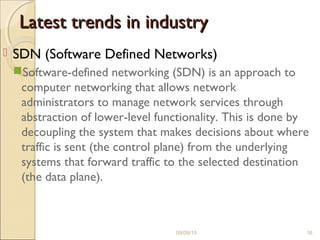 Latest trends in industryLatest trends in industry
 SDN (Software Defined Networks)
Software-defined networking (SDN) is an approach to
computer networking that allows network
administrators to manage network services through
abstraction of lower-level functionality. This is done by
decoupling the system that makes decisions about where
traffic is sent (the control plane) from the underlying
systems that forward traffic to the selected destination
(the data plane).
09/09/15 16
 
