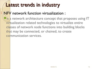 Latest trends in industryLatest trends in industry
 NFV network function virtualization :
is a network architecture concept that proposes using IT
virtualization related technologies to virtualize entire
classes of network node functions into building blocks
that may be connected, or chained, to create
communication services.
09/09/15 18
 